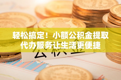 张家口轻松搞定！小额公积金提取代办服务让生活更便捷