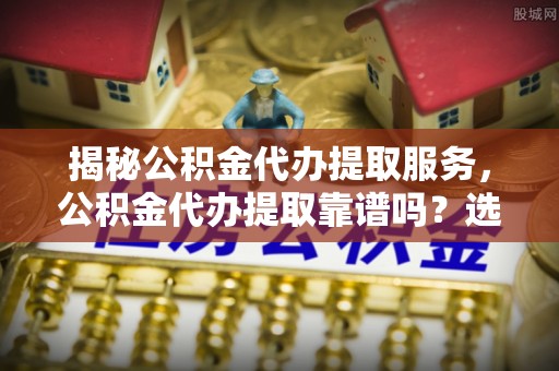 张家口揭秘公积金代办提取服务，公积金代办提取靠谱吗？选择需谨慎