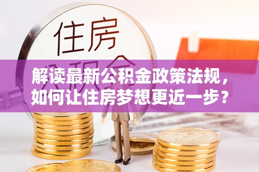 张家口解读最新公积金政策法规，如何让住房梦想更近一步？