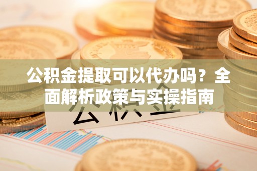 张家口公积金提取可以代办吗？全面解析政策与实操指南
