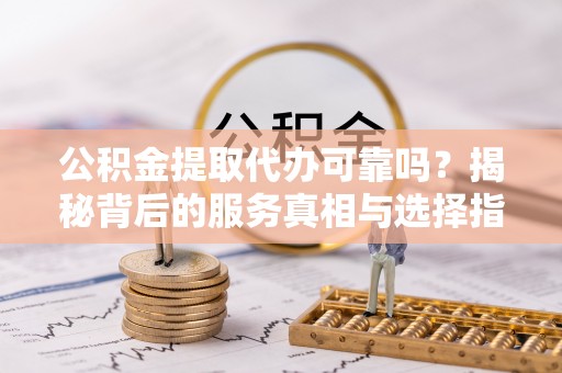 张家口公积金提取代办可靠吗？揭秘背后的服务真相与选择指南