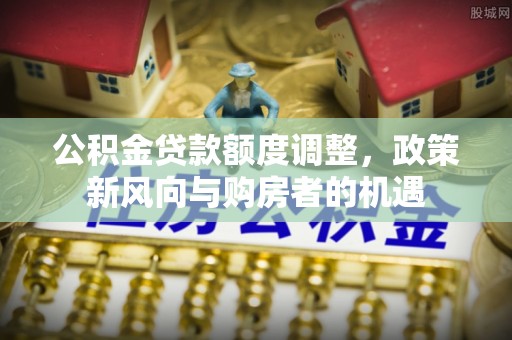 张家口公积金贷款额度调整，政策新风向与购房者的机遇