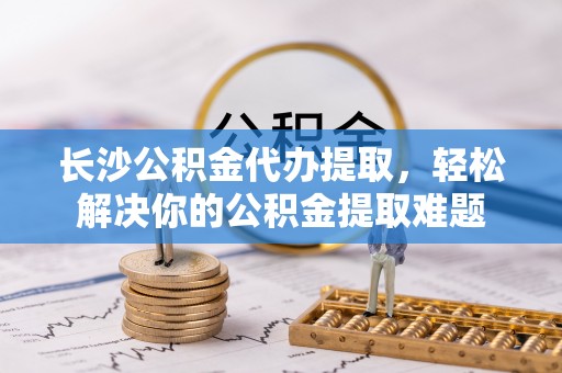 张家口长沙公积金代办提取，轻松解决你的公积金提取难题
