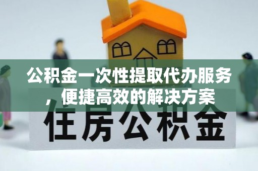 张家口公积金一次性提取代办服务，便捷高效的解决方案