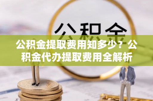 张家口公积金提取费用知多少？公积金代办提取费用全解析